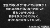 恋愛の終わりが”怖い”のはなぜか｜別れの恐怖と自己存在の揺らぎ｜Kazuma式 恋愛戦略相談室